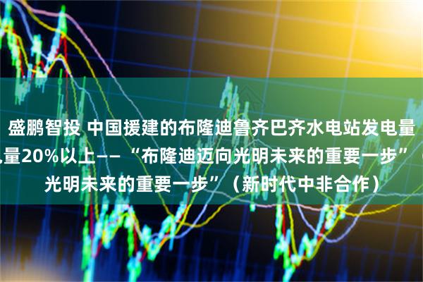 盛鹏智投 中国援建的布隆迪鲁齐巴齐水电站发电量占该国同期总发电量20%以上—— “布隆迪迈向光明未来的重要一步”(新时代中非合作)