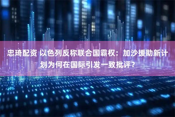 忠琦配资 以色列反称联合国霸权：加沙援助新计划为何在国际引发一致批评？