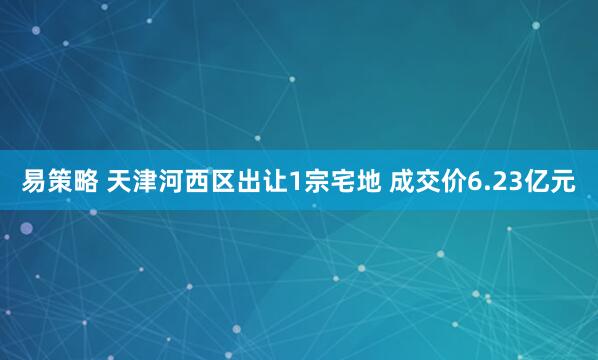 易策略 天津河西区出让1宗宅地 成交价6.23亿元