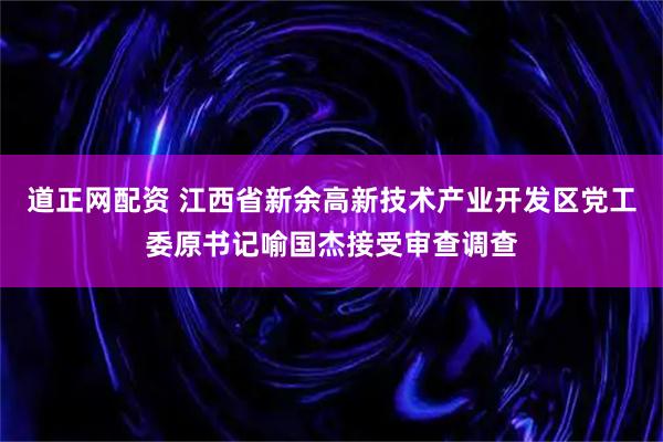 道正网配资 江西省新余高新技术产业开发区党工委原书记喻国杰接受审查调查