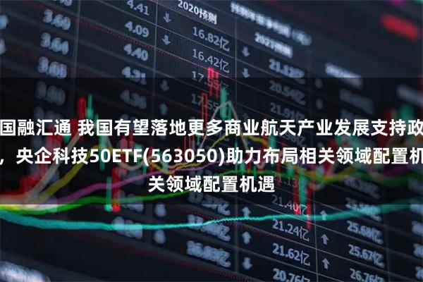 国融汇通 我国有望落地更多商业航天产业发展支持政策，央企科技50ETF(563050)助力布局相关领域配置机遇