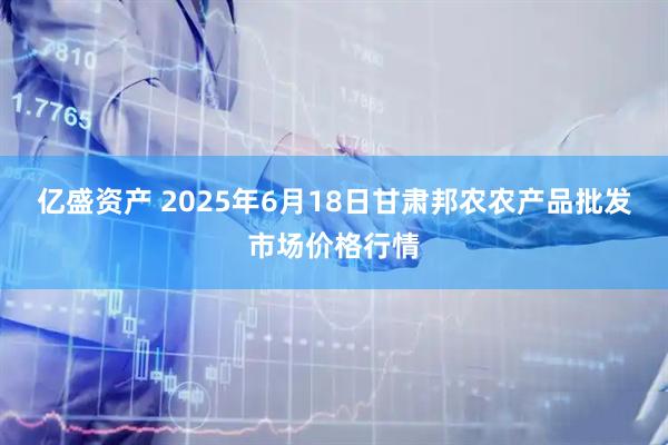 亿盛资产 2025年6月18日甘肃邦农农产品批发市场价格行情