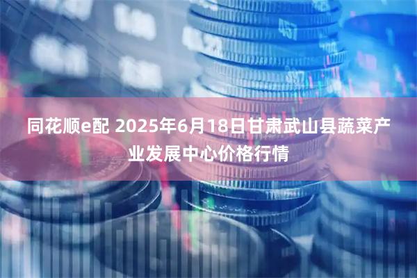 同花顺e配 2025年6月18日甘肃武山县蔬菜产业发展中心价格行情