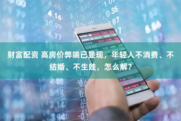 财富配资 高房价弊端已显现,年轻人不消费、不结婚、不生娃,怎么解?