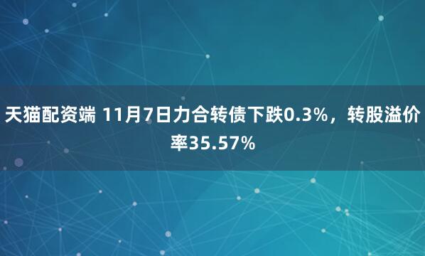 天猫配资端 11月7日力合转债下跌0.3%,转股溢价率35.57%