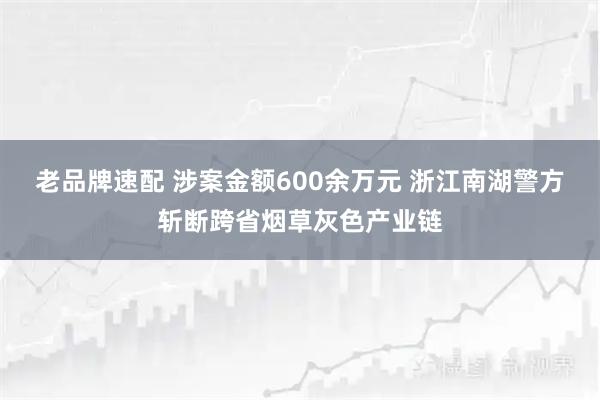 老品牌速配 涉案金额600余万元 浙江南湖警方斩断跨省烟草灰色产业链