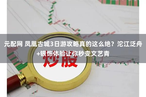 元配网 凤凰古城3日游攻略真的这么绝?沱江泛舟+银饰体验让你秒变文艺青