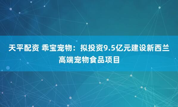 天平配资 乖宝宠物:拟投资9.5亿元建设新西兰高端宠物食品项目