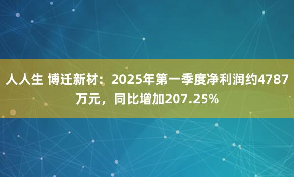 人人生 博迁新材：2025年第一季度净利润约4787万元，同比增加207.25%