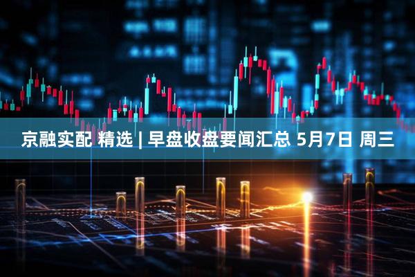 京融实配 精选 | 早盘收盘要闻汇总 5月7日 周三
