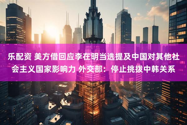 乐配资 美方借回应李在明当选提及中国对其他社会主义国家影响力 外交部：停止挑拨中韩关系