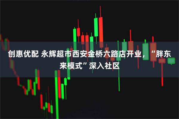 创惠优配 永辉超市西安金桥六路店开业，“胖东来模式”深入社区