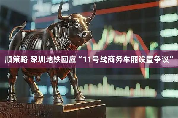 顺策略 深圳地铁回应“11号线商务车厢设置争议”