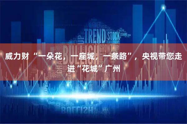 威力财 “一朵花，一座城，一条路”，央视带您走进“花城”广州