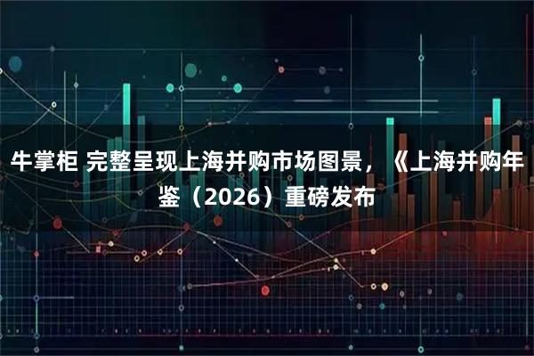 牛掌柜 完整呈现上海并购市场图景，《上海并购年鉴（2026）重磅发布