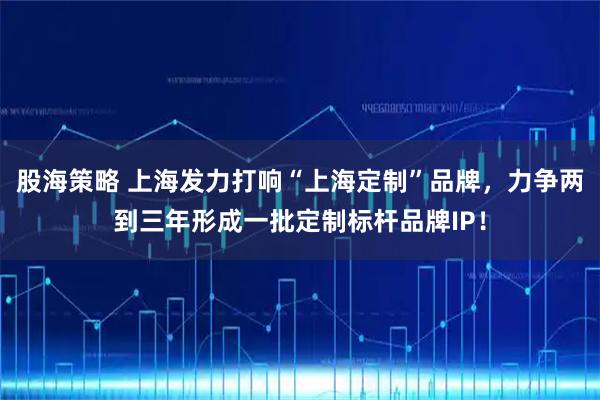 股海策略 上海发力打响“上海定制”品牌，力争两到三年形成一批定制标杆品牌IP！
