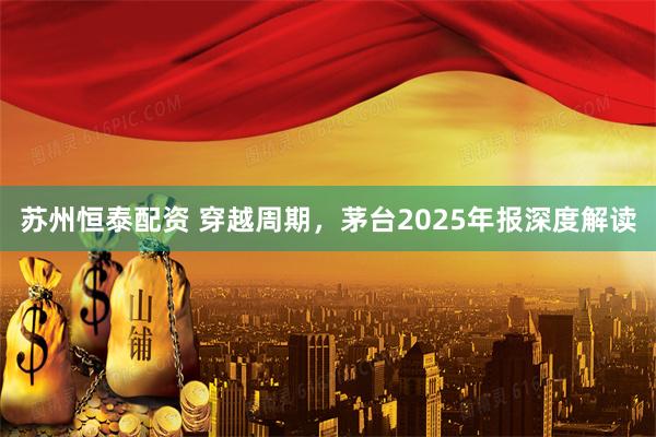苏州恒泰配资 穿越周期，茅台2025年报深度解读