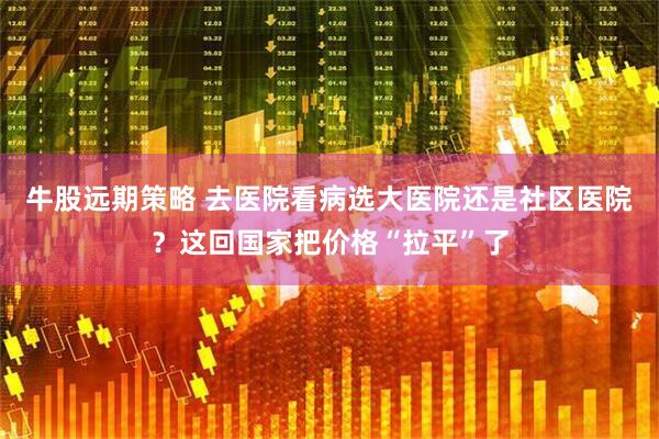 牛股远期策略 去医院看病选大医院还是社区医院？这回国家把价格“拉平”了