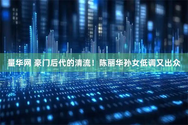 量华网 豪门后代的清流！陈丽华孙女低调又出众